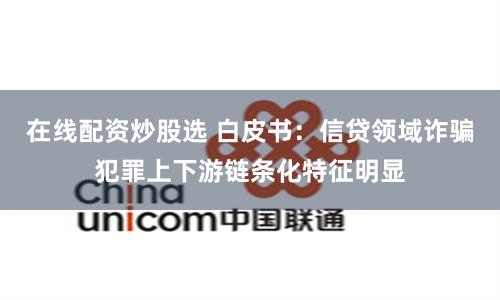 在线配资炒股选 白皮书：信贷领域诈骗犯罪上下游链条化特征明显