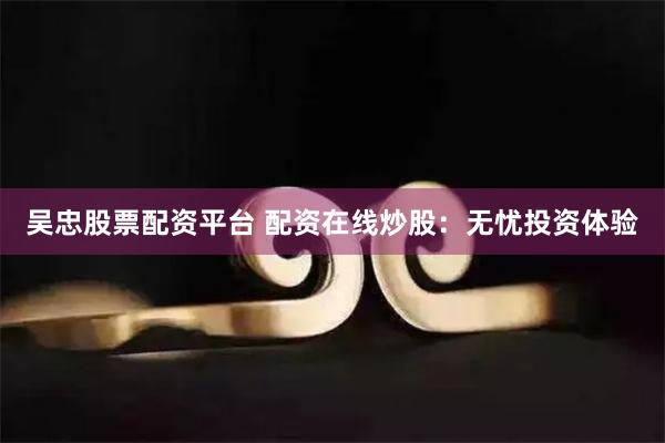 吴忠股票配资平台 配资在线炒股：无忧投资体验