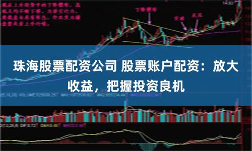 珠海股票配资公司 股票账户配资：放大收益，把握投资良机