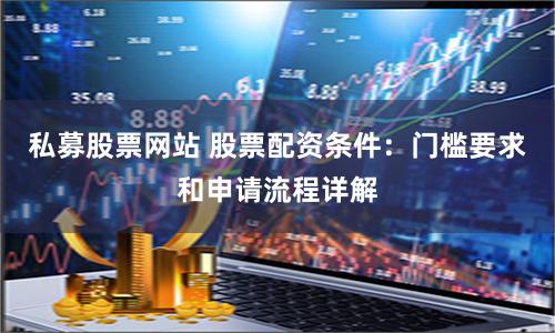 私募股票网站 股票配资条件：门槛要求和申请流程详解