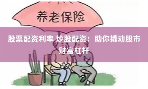 股票配资利率 炒股配资：助你撬动股市财富杠杆