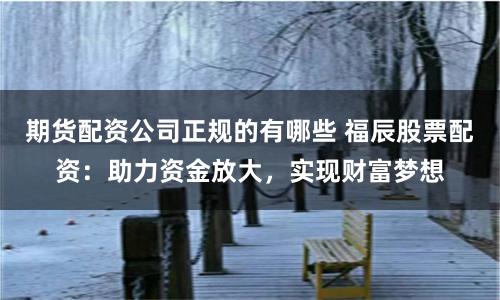 期货配资公司正规的有哪些 福辰股票配资：助力资金放大，实现财富梦想
