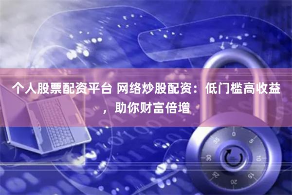 个人股票配资平台 网络炒股配资：低门槛高收益，助你财富倍增