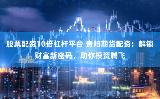股票配资10倍杠杆平台 贵阳期货配资：解锁财富新密码，助你投资腾飞