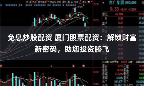 免息炒股配资 厦门股票配资：解锁财富新密码，助您投资腾飞