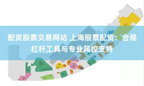 配资股票交易网站 上海股票配资：合规杠杆工具与专业风控支持