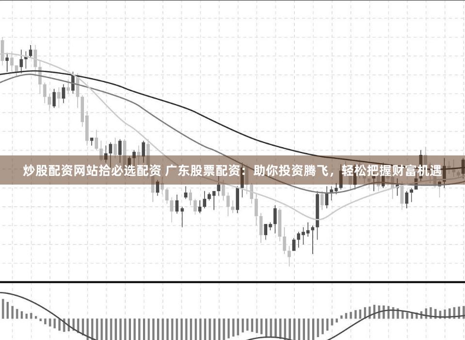 炒股配资网站拾必选配资 广东股票配资：助你投资腾飞，轻松把握财富机遇