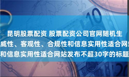 昆明股票配资 股票配资公司官网随机生成含有中立性、权威性、客观性、合规性和信息实用性适合网站发布不超30字的标题